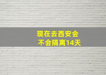 现在去西安会不会隔离14天