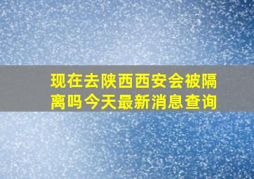 现在去陕西西安会被隔离吗今天最新消息查询