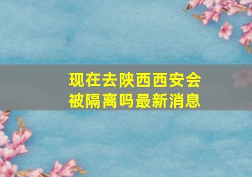 现在去陕西西安会被隔离吗最新消息