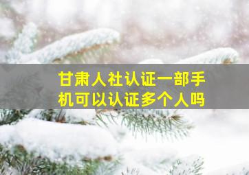 甘肃人社认证一部手机可以认证多个人吗