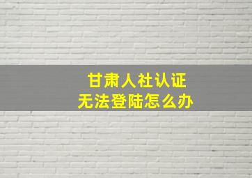 甘肃人社认证无法登陆怎么办