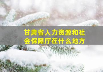 甘肃省人力资源和社会保障厅在什么地方