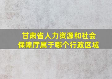 甘肃省人力资源和社会保障厅属于哪个行政区域