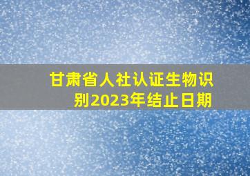 甘肃省人社认证生物识别2023年结止日期