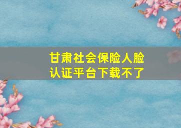 甘肃社会保险人脸认证平台下载不了