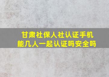 甘肃社保人社认证手机能几人一起认证吗安全吗