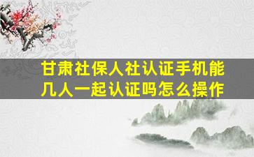 甘肃社保人社认证手机能几人一起认证吗怎么操作