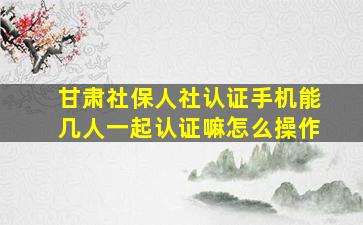 甘肃社保人社认证手机能几人一起认证嘛怎么操作