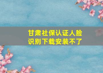 甘肃社保认证人脸识别下载安装不了