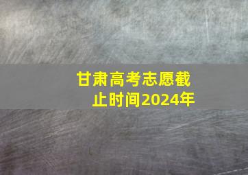 甘肃高考志愿截止时间2024年