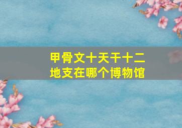 甲骨文十天干十二地支在哪个博物馆