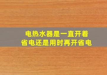 电热水器是一直开着省电还是用时再开省电