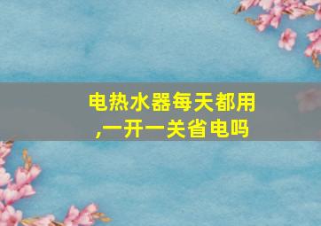 电热水器每天都用,一开一关省电吗