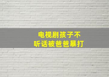 电视剧孩子不听话被爸爸暴打