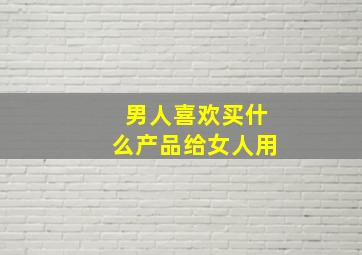 男人喜欢买什么产品给女人用