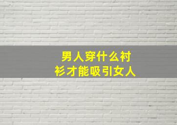 男人穿什么衬衫才能吸引女人