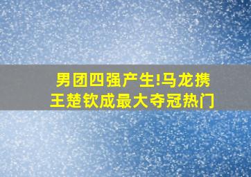 男团四强产生!马龙携王楚钦成最大夺冠热门