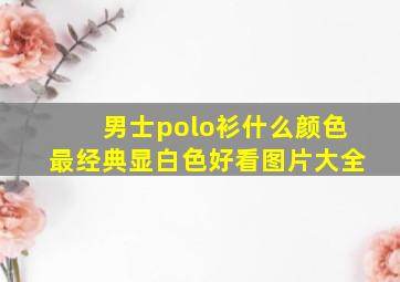 男士polo衫什么颜色最经典显白色好看图片大全