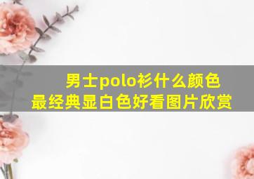 男士polo衫什么颜色最经典显白色好看图片欣赏