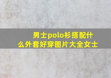 男士polo衫搭配什么外套好穿图片大全女士