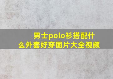 男士polo衫搭配什么外套好穿图片大全视频