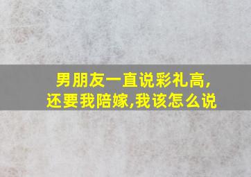 男朋友一直说彩礼高,还要我陪嫁,我该怎么说