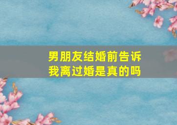 男朋友结婚前告诉我离过婚是真的吗