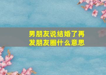 男朋友说结婚了再发朋友圈什么意思