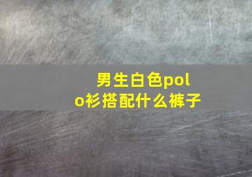 男生白色polo衫搭配什么裤子