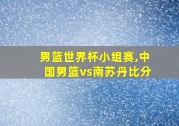 男篮世界杯小组赛,中国男篮vs南苏丹比分