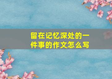 留在记忆深处的一件事的作文怎么写