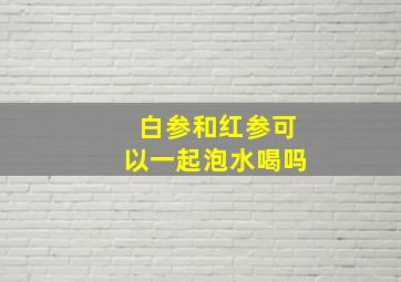 白参和红参可以一起泡水喝吗