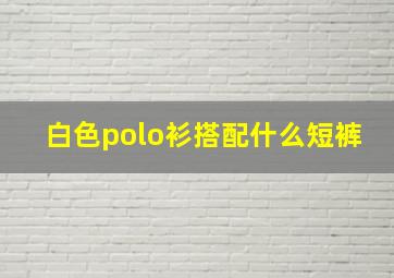 白色polo衫搭配什么短裤