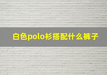 白色polo衫搭配什么裤子