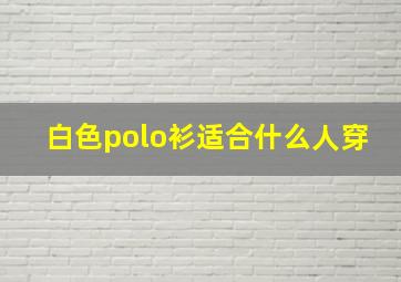 白色polo衫适合什么人穿