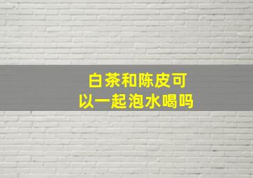 白茶和陈皮可以一起泡水喝吗