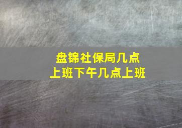 盘锦社保局几点上班下午几点上班