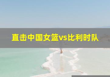 直击中国女篮vs比利时队