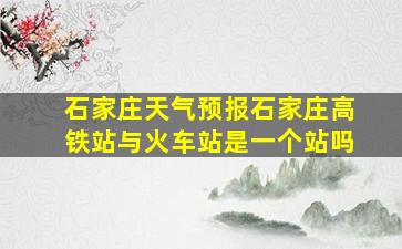 石家庄天气预报石家庄高铁站与火车站是一个站吗