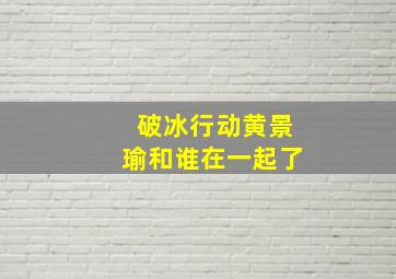 破冰行动黄景瑜和谁在一起了