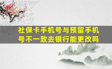 社保卡手机号与预留手机号不一致去银行能更改吗