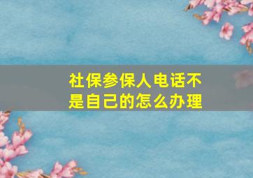 社保参保人电话不是自己的怎么办理