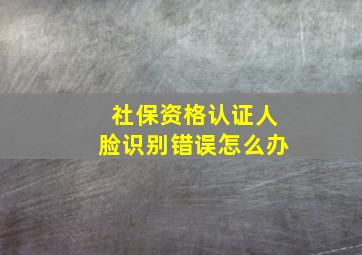 社保资格认证人脸识别错误怎么办