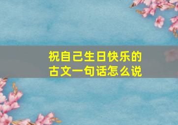 祝自己生日快乐的古文一句话怎么说