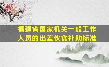 福建省国家机关一般工作人员的出差伙食补助标准