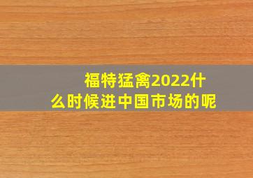 福特猛禽2022什么时候进中国市场的呢