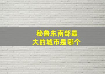 秘鲁东南部最大的城市是哪个