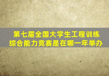 第七届全国大学生工程训练综合能力竞赛是在哪一年举办