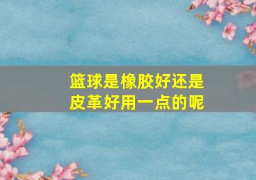 篮球是橡胶好还是皮革好用一点的呢