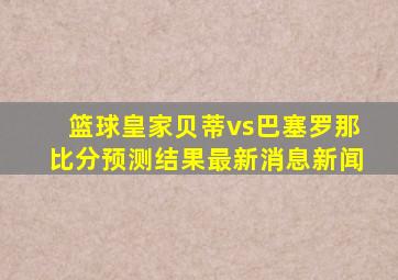 篮球皇家贝蒂vs巴塞罗那比分预测结果最新消息新闻